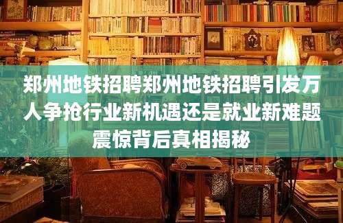 郑州地铁招聘郑州地铁招聘引发万人争抢行业新机遇还是就业新难题震惊背后真相揭秘