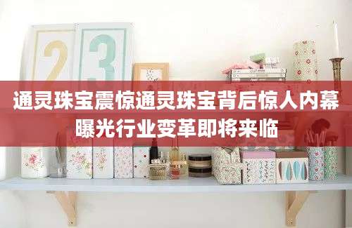 通灵珠宝震惊通灵珠宝背后惊人内幕曝光行业变革即将来临