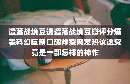 遗落战境豆瓣遗落战境豆瓣评分爆表科幻巨制口碑炸裂网友热议这究竟是一部怎样的神作