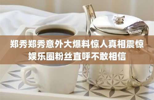 郑秀郑秀意外大爆料惊人真相震惊娱乐圈粉丝直呼不敢相信