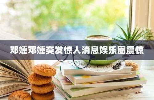 邓婕邓婕突发惊人消息娱乐圈震惊