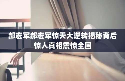 郝宏军郝宏军惊天大逆转揭秘背后惊人真相震惊全国