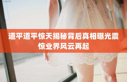 道平道平惊天揭秘背后真相曝光震惊业界风云再起