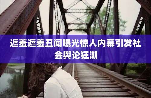 遮羞遮羞丑闻曝光惊人内幕引发社会舆论狂潮