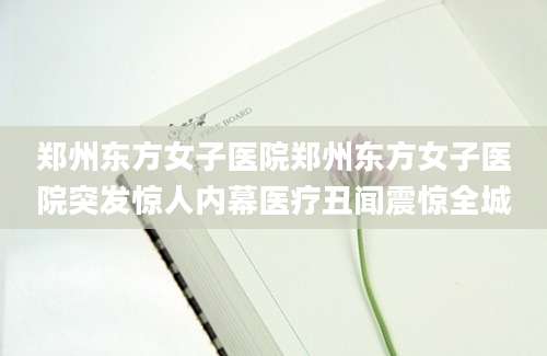 郑州东方女子医院郑州东方女子医院突发惊人内幕医疗丑闻震惊全城