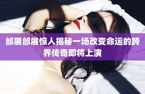 邰展邰展惊人揭秘一场改变命运的跨界传奇即将上演