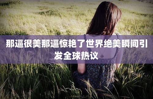 那逼很美那逼惊艳了世界绝美瞬间引发全球热议