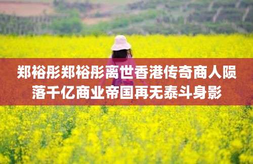 郑裕彤郑裕彤离世香港传奇商人陨落千亿商业帝国再无泰斗身影