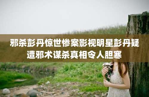 邪杀彭丹惊世惨案影视明星彭丹疑遭邪术谋杀真相令人胆寒