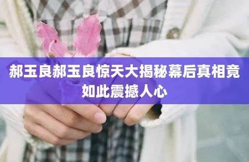 郝玉良郝玉良惊天大揭秘幕后真相竟如此震撼人心