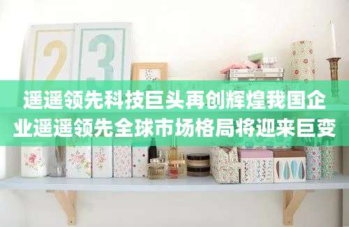 遥遥领先科技巨头再创辉煌我国企业遥遥领先全球市场格局将迎来巨变