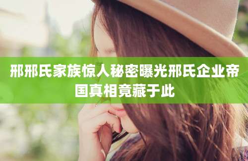 邢邢氏家族惊人秘密曝光邢氏企业帝国真相竟藏于此