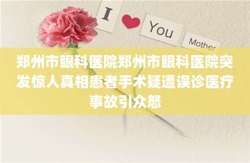 郑州市眼科医院郑州市眼科医院突发惊人真相患者手术疑遭误诊医疗事故引众怒
