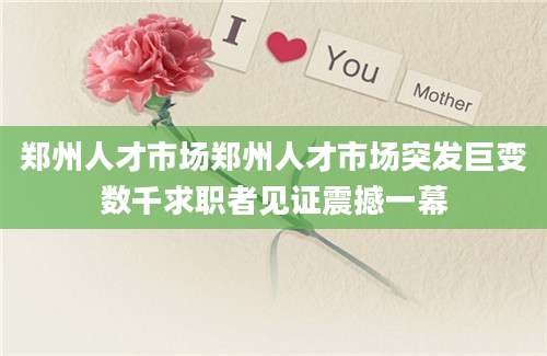 郑州人才市场郑州人才市场突发巨变数千求职者见证震撼一幕
