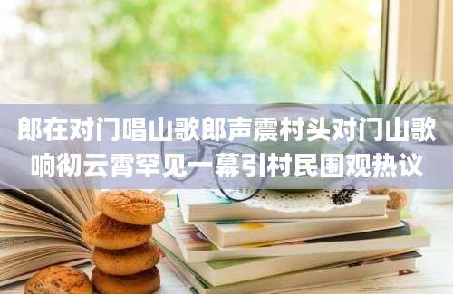郎在对门唱山歌郎声震村头对门山歌响彻云霄罕见一幕引村民围观热议