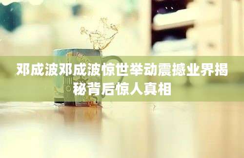 邓成波邓成波惊世举动震撼业界揭秘背后惊人真相