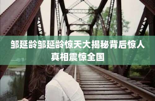 邹延龄邹延龄惊天大揭秘背后惊人真相震惊全国