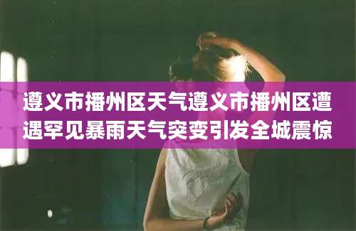 遵义市播州区天气遵义市播州区遭遇罕见暴雨天气突变引发全城震惊