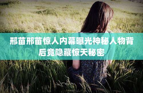 邢苗邢苗惊人内幕曝光神秘人物背后竟隐藏惊天秘密