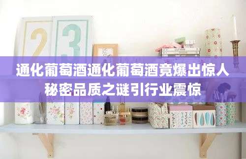 通化葡萄酒通化葡萄酒竟爆出惊人秘密品质之谜引行业震惊