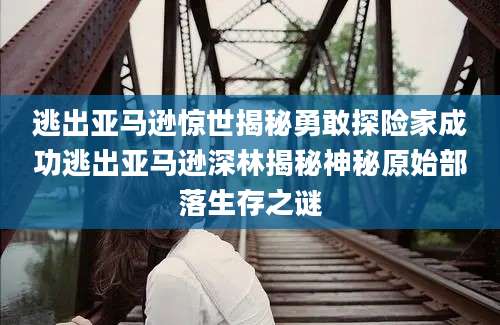 逃出亚马逊惊世揭秘勇敢探险家成功逃出亚马逊深林揭秘神秘原始部落生存之谜