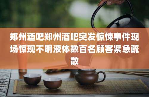郑州酒吧郑州酒吧突发惊悚事件现场惊现不明液体数百名顾客紧急疏散