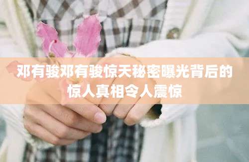 邓有骏邓有骏惊天秘密曝光背后的惊人真相令人震惊