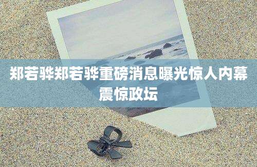 郑若骅郑若骅重磅消息曝光惊人内幕震惊政坛