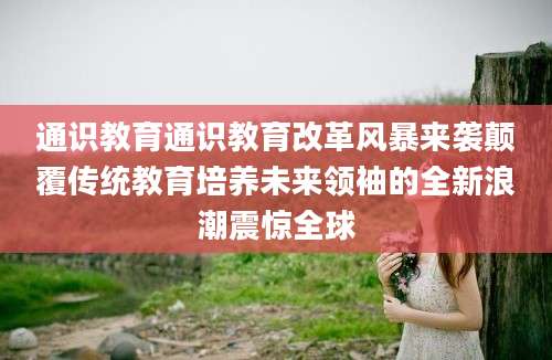 通识教育通识教育改革风暴来袭颠覆传统教育培养未来领袖的全新浪潮震惊全球