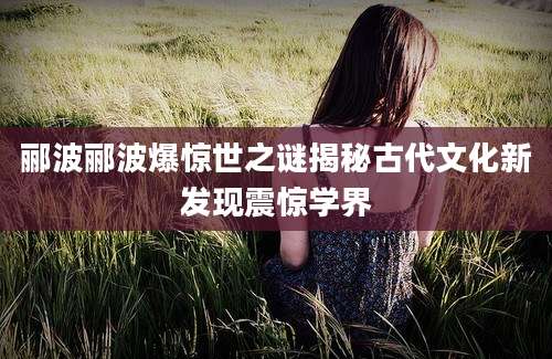 郦波郦波爆惊世之谜揭秘古代文化新发现震惊学界