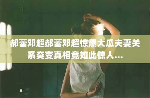 郝蕾邓超郝蕾邓超惊爆大瓜夫妻关系突变真相竟如此惊人...