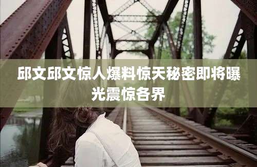 邱文邱文惊人爆料惊天秘密即将曝光震惊各界