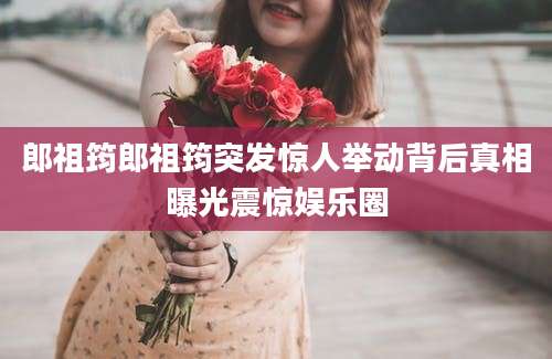 郎祖筠郎祖筠突发惊人举动背后真相曝光震惊娱乐圈