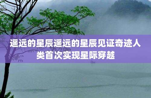 遥远的星辰遥远的星辰见证奇迹人类首次实现星际穿越