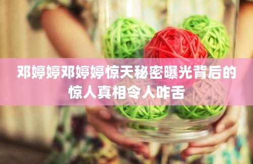 邓婷婷邓婷婷惊天秘密曝光背后的惊人真相令人咋舌