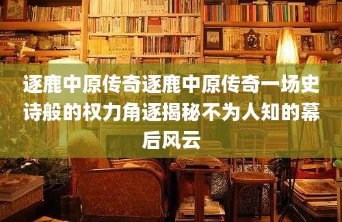 逐鹿中原传奇逐鹿中原传奇一场史诗般的权力角逐揭秘不为人知的幕后风云