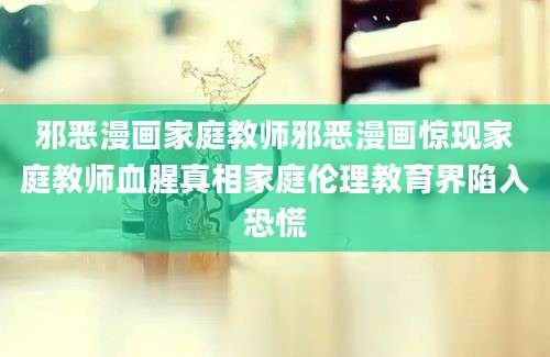 邪恶漫画家庭教师邪恶漫画惊现家庭教师血腥真相家庭伦理教育界陷入恐慌