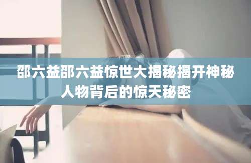 邵六益邵六益惊世大揭秘揭开神秘人物背后的惊天秘密
