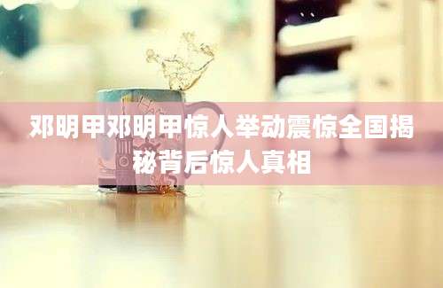 邓明甲邓明甲惊人举动震惊全国揭秘背后惊人真相