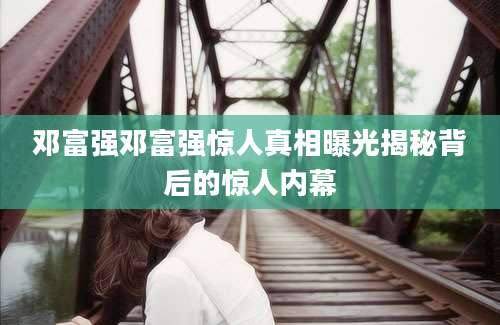 邓富强邓富强惊人真相曝光揭秘背后的惊人内幕
