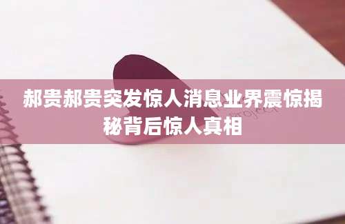 郝贵郝贵突发惊人消息业界震惊揭秘背后惊人真相
