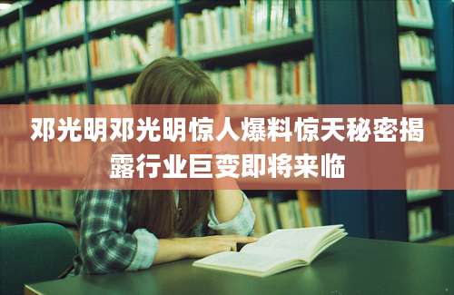 邓光明邓光明惊人爆料惊天秘密揭露行业巨变即将来临