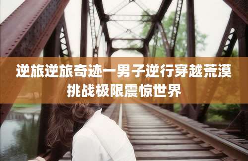 逆旅逆旅奇迹一男子逆行穿越荒漠挑战极限震惊世界