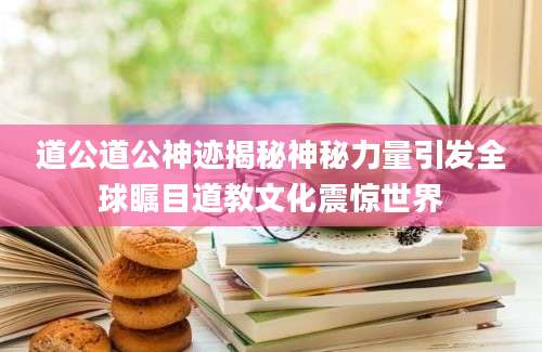 道公道公神迹揭秘神秘力量引发全球瞩目道教文化震惊世界