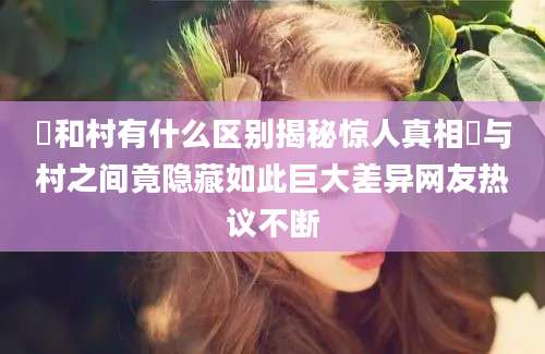 邨和村有什么区别揭秘惊人真相邨与村之间竟隐藏如此巨大差异网友热议不断