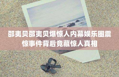 邵夷贝邵夷贝爆惊人内幕娱乐圈震惊事件背后竟藏惊人真相