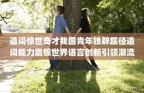造词惊世奇才我国青年独辟蹊径造词能力震惊世界语言创新引领潮流