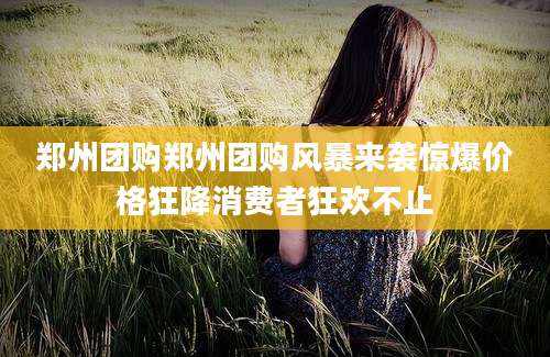 郑州团购郑州团购风暴来袭惊爆价格狂降消费者狂欢不止