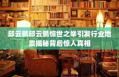 邱云鹏邱云鹏惊世之举引发行业地震揭秘背后惊人真相