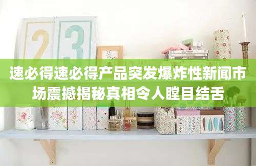 速必得速必得产品突发爆炸性新闻市场震撼揭秘真相令人瞠目结舌